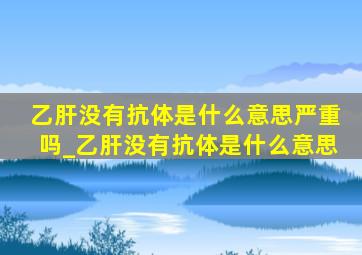 乙肝没有抗体是什么意思严重吗_乙肝没有抗体是什么意思