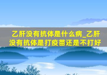 乙肝没有抗体是什么病_乙肝没有抗体是打疫苗还是不打好