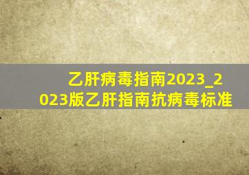 乙肝病毒指南2023_2023版乙肝指南抗病毒标准