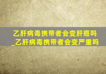 乙肝病毒携带者会变肝癌吗_乙肝病毒携带者会变严重吗