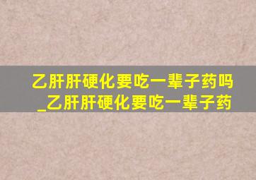 乙肝肝硬化要吃一辈子药吗_乙肝肝硬化要吃一辈子药