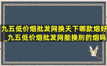 九五(低价烟批发网)换天下哪款烟好_九五(低价烟批发网)能换别的烟吗