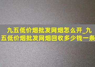 九五(低价烟批发网)烟怎么开_九五(低价烟批发网)烟回收多少钱一条