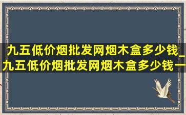 九五(低价烟批发网)烟木盒多少钱_九五(低价烟批发网)烟木盒多少钱一包