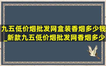 九五(低价烟批发网)盒装香烟多少钱_新款九五(低价烟批发网)香烟多少钱