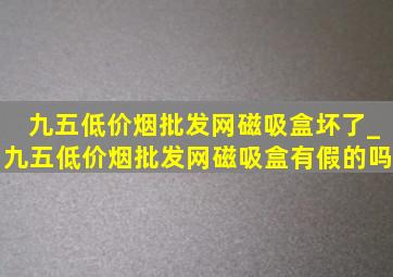 九五(低价烟批发网)磁吸盒坏了_九五(低价烟批发网)磁吸盒有假的吗