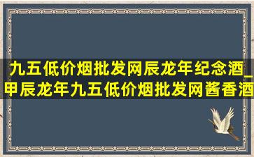 九五(低价烟批发网)辰龙年纪念酒_甲辰龙年九五(低价烟批发网)酱香酒