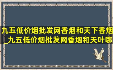 九五(低价烟批发网)香烟和天下香烟_九五(低价烟批发网)香烟和天叶哪个好