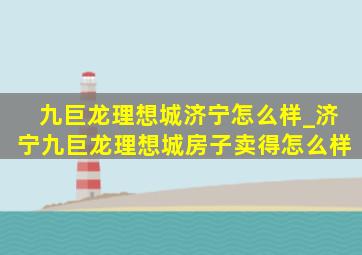 九巨龙理想城济宁怎么样_济宁九巨龙理想城房子卖得怎么样