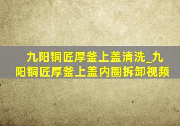 九阳铜匠厚釜上盖清洗_九阳铜匠厚釜上盖内圈拆卸视频