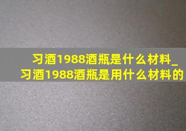 习酒1988酒瓶是什么材料_习酒1988酒瓶是用什么材料的