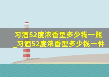 习酒52度浓香型多少钱一瓶_习酒52度浓香型多少钱一件