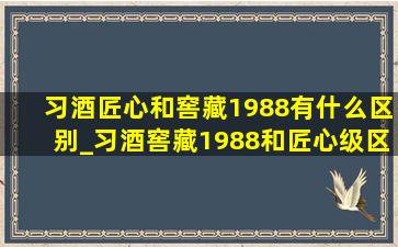 习酒匠心和窖藏1988有什么区别_习酒窖藏1988和匠心级区别