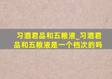 习酒君品和五粮液_习酒君品和五粮液是一个档次的吗