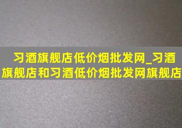 习酒旗舰店(低价烟批发网)_习酒旗舰店和习酒(低价烟批发网)旗舰店