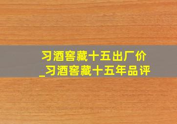 习酒窖藏十五出厂价_习酒窖藏十五年品评