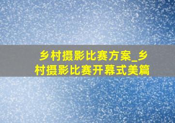 乡村摄影比赛方案_乡村摄影比赛开幕式美篇