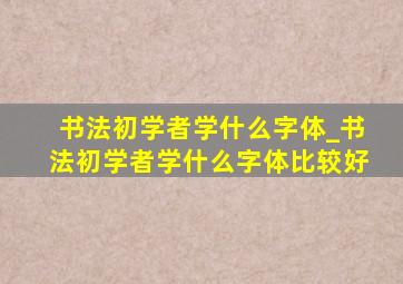 书法初学者学什么字体_书法初学者学什么字体比较好