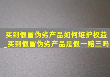 买到假冒伪劣产品如何维护权益_买到假冒伪劣产品是假一赔三吗