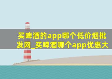 买啤酒的app哪个(低价烟批发网)_买啤酒哪个app优惠大