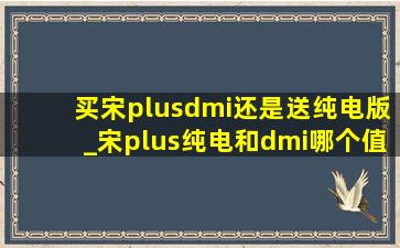 买宋plusdmi还是送纯电版_宋plus纯电和dmi哪个值得购买