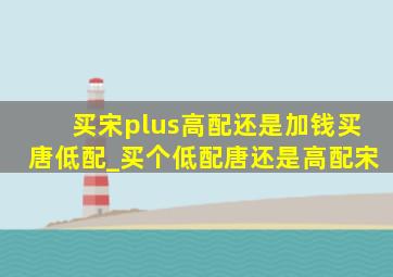 买宋plus高配还是加钱买唐低配_买个低配唐还是高配宋