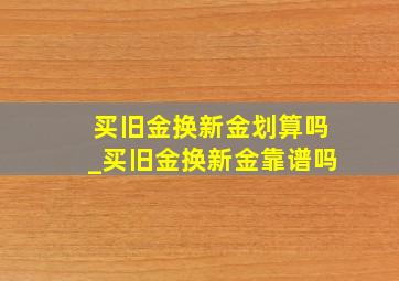 买旧金换新金划算吗_买旧金换新金靠谱吗