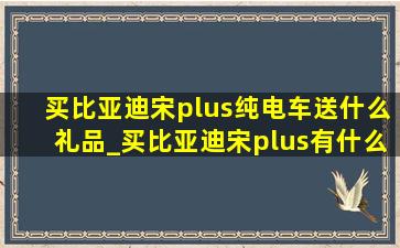 买比亚迪宋plus纯电车送什么礼品_买比亚迪宋plus有什么赠品