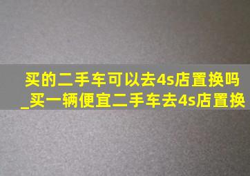 买的二手车可以去4s店置换吗_买一辆便宜二手车去4s店置换