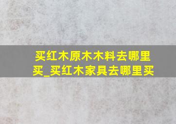 买红木原木木料去哪里买_买红木家具去哪里买