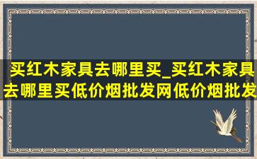 买红木家具去哪里买_买红木家具去哪里买(低价烟批发网)(低价烟批发网)