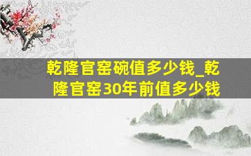 乾隆官窑碗值多少钱_乾隆官窑30年前值多少钱