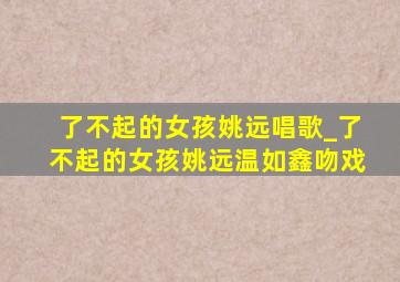 了不起的女孩姚远唱歌_了不起的女孩姚远温如鑫吻戏