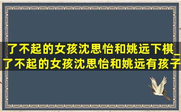 了不起的女孩沈思怡和姚远下棋_了不起的女孩沈思怡和姚远有孩子