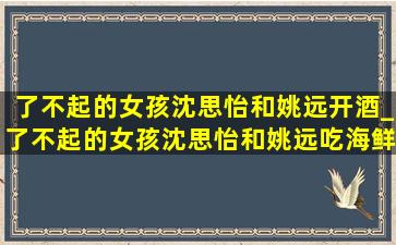 了不起的女孩沈思怡和姚远开酒_了不起的女孩沈思怡和姚远吃海鲜