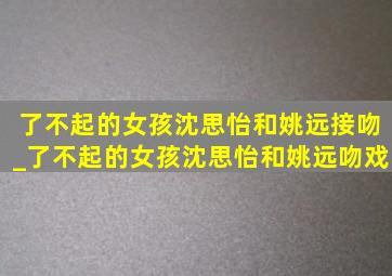 了不起的女孩沈思怡和姚远接吻_了不起的女孩沈思怡和姚远吻戏