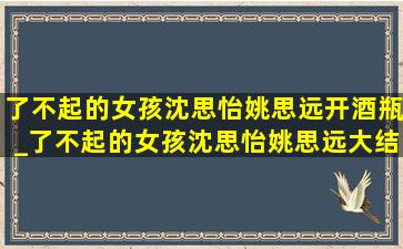 了不起的女孩沈思怡姚思远开酒瓶_了不起的女孩沈思怡姚思远大结局