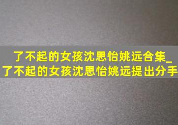 了不起的女孩沈思怡姚远合集_了不起的女孩沈思怡姚远提出分手