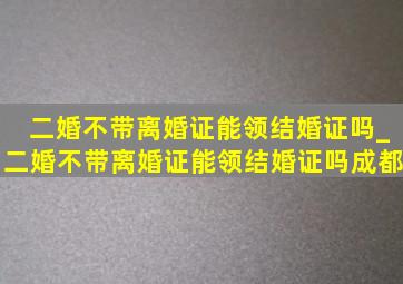 二婚不带离婚证能领结婚证吗_二婚不带离婚证能领结婚证吗成都