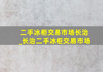 二手冰柜交易市场长治_长治二手冰柜交易市场