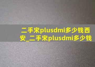 二手宋plusdmi多少钱西安_二手宋plusdmi多少钱