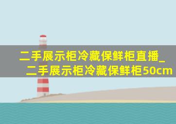 二手展示柜冷藏保鲜柜直播_二手展示柜冷藏保鲜柜50cm