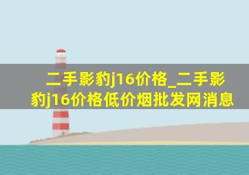 二手影豹j16价格_二手影豹j16价格(低价烟批发网)消息