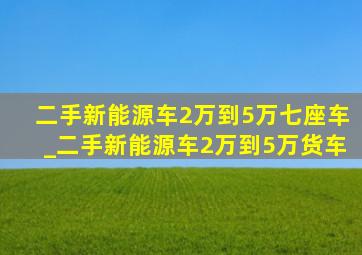 二手新能源车2万到5万七座车_二手新能源车2万到5万货车