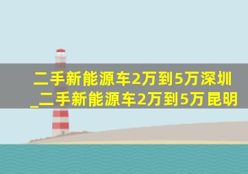 二手新能源车2万到5万深圳_二手新能源车2万到5万昆明