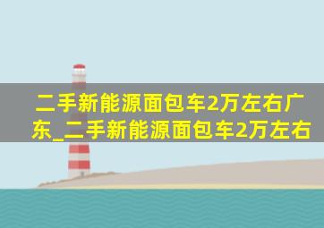 二手新能源面包车2万左右广东_二手新能源面包车2万左右