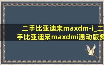 二手比亚迪宋maxdm-i_二手比亚迪宋maxdmi混动版多少钱