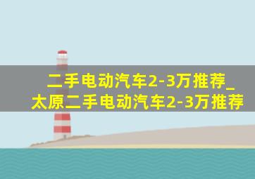 二手电动汽车2-3万推荐_太原二手电动汽车2-3万推荐