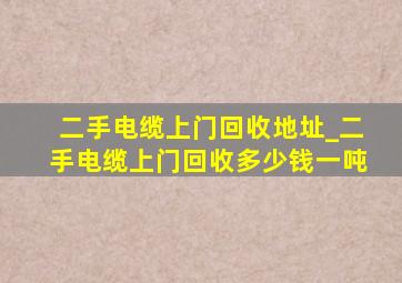 二手电缆上门回收地址_二手电缆上门回收多少钱一吨