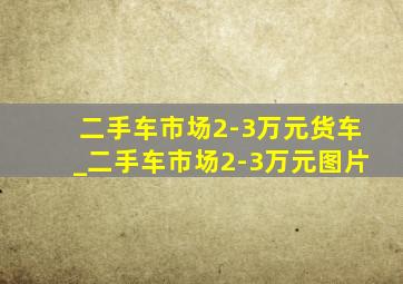 二手车市场2-3万元货车_二手车市场2-3万元图片